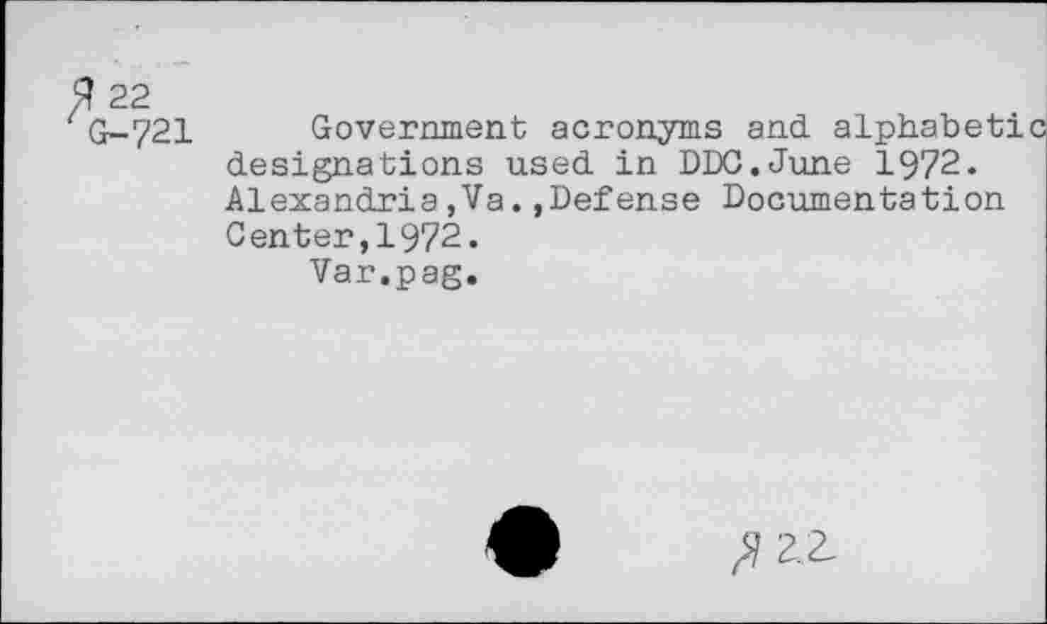 ﻿fi 22
G-721
Government acronyms and alphabet! designations used in DDC.June 1972. Alexandria,Va.»Defense Documentation Center,1972.
Var.pag.
zz